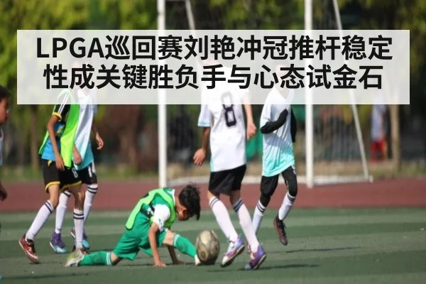 LPGA巡回赛刘艳冲冠推杆稳定性成关键胜负手与心态试金石 - kaiyun